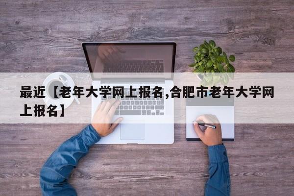 最近【老年大学网上报名,合肥市老年大学网上报名】