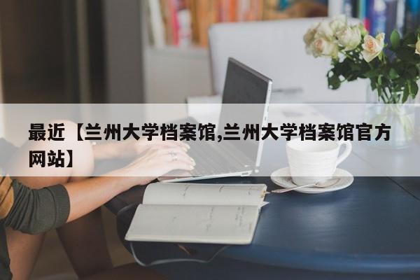 最近【兰州大学档案馆,兰州大学档案馆官方网站】