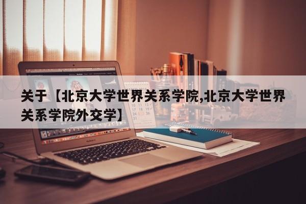 关于【北京大学世界关系学院,北京大学世界关系学院外交学】