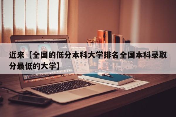 近来【全国的低分本科大学排名全国本科录取分最低的大学】