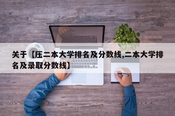 关于【压二本大学排名及分数线,二本大学排名及录取分数线】
