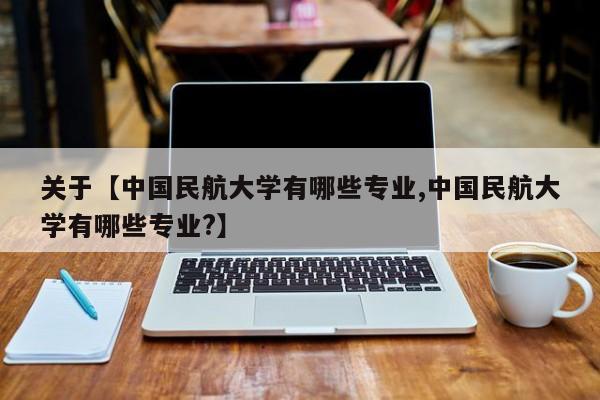 关于【中国民航大学有哪些专业,中国民航大学有哪些专业?】
