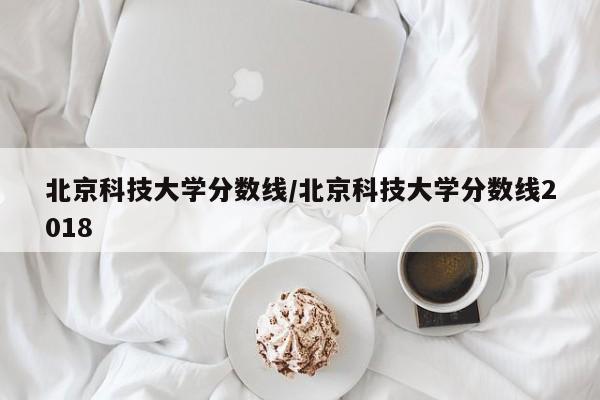 北京科技大学分数线/北京科技大学分数线2018