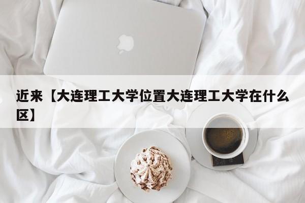 近来【大连理工大学位置大连理工大学在什么区】