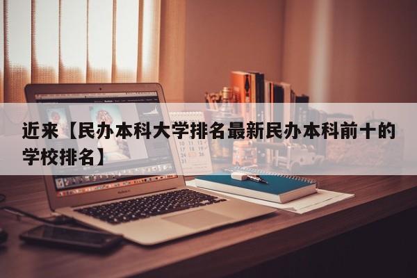 近来【民办本科大学排名最新民办本科前十的学校排名】