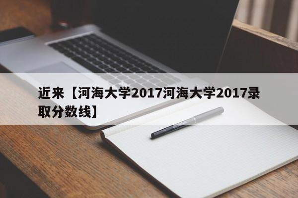 近来【河海大学2017河海大学2017录取分数线】