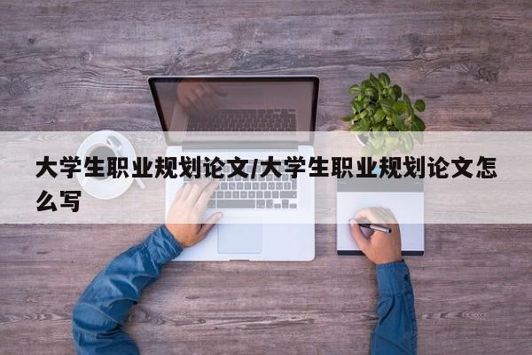 大学生职业规划论文/大学生职业规划论文怎么写