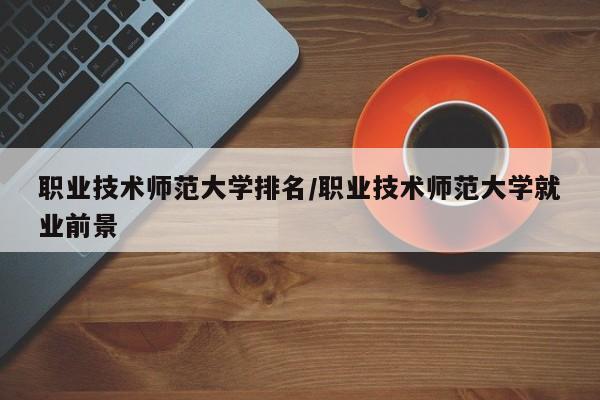 职业技术师范大学排名/职业技术师范大学就业前景
