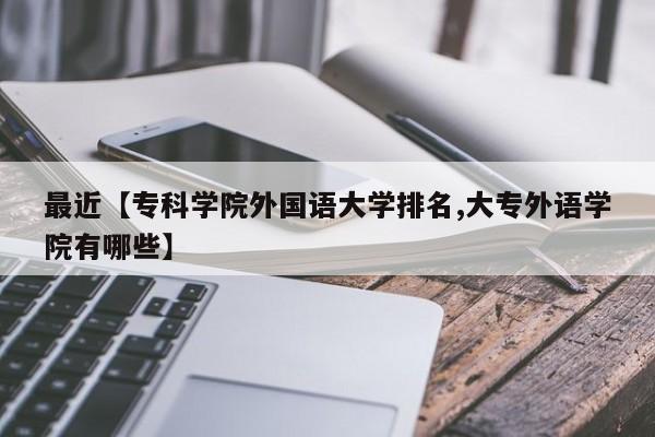 最近【专科学院外国语大学排名,大专外语学院有哪些】