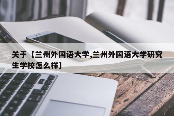 关于【兰州外国语大学,兰州外国语大学研究生学校怎么样】