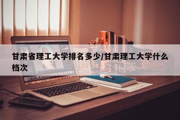 甘肃省理工大学排名多少/甘肃理工大学什么档次
