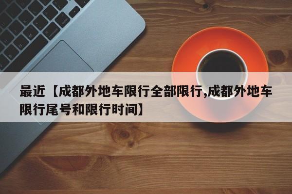 最近【成都外地车限行全部限行,成都外地车限行尾号和限行时间】