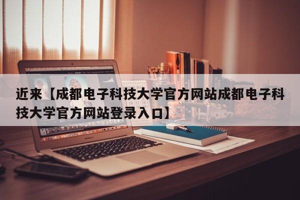近来【成都电子科技大学官方网站成都电子科技大学官方网站登录入口】