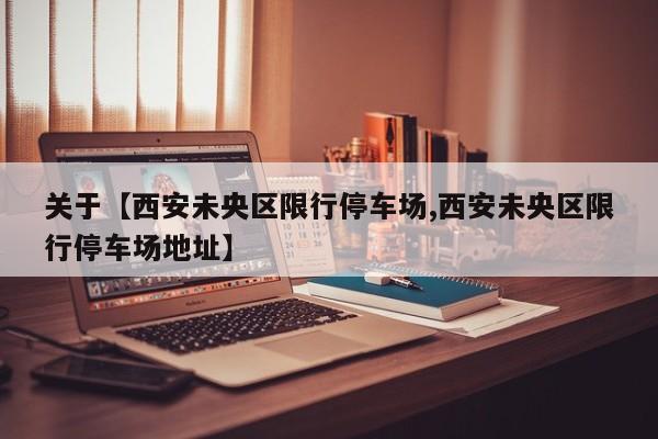 关于【西安未央区限行停车场,西安未央区限行停车场地址】