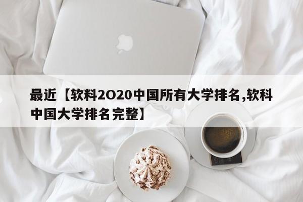 最近【软料2O20中国所有大学排名,软科中国大学排名完整】