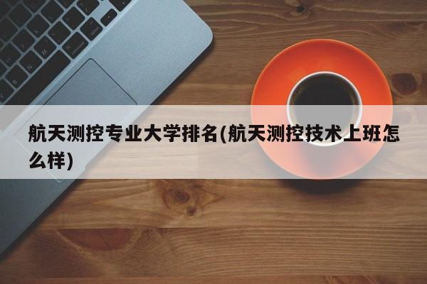 航天测控专业大学排名(航天测控技术上班怎么样)