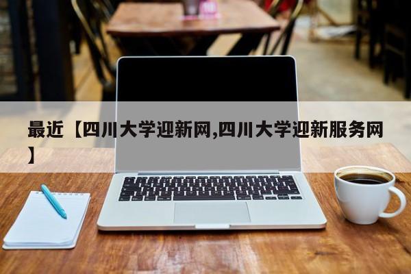 最近【四川大学迎新网,四川大学迎新服务网】