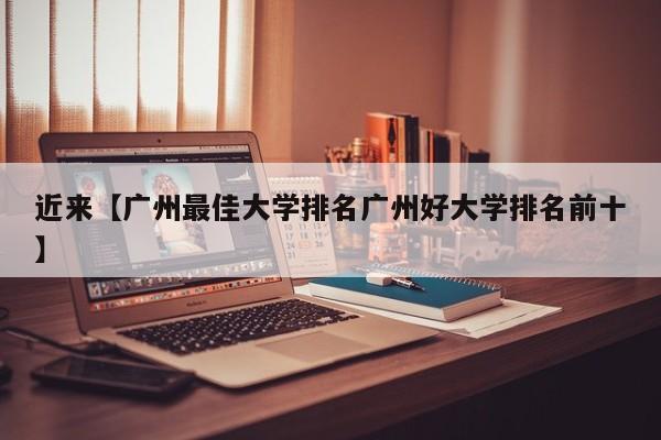 近来【广州最佳大学排名广州好大学排名前十】