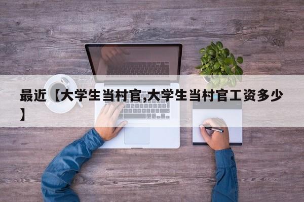 最近【大学生当村官,大学生当村官工资多少】