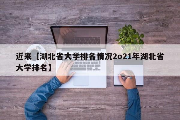 近来【湖北省大学排名情况2o21年湖北省大学排名】