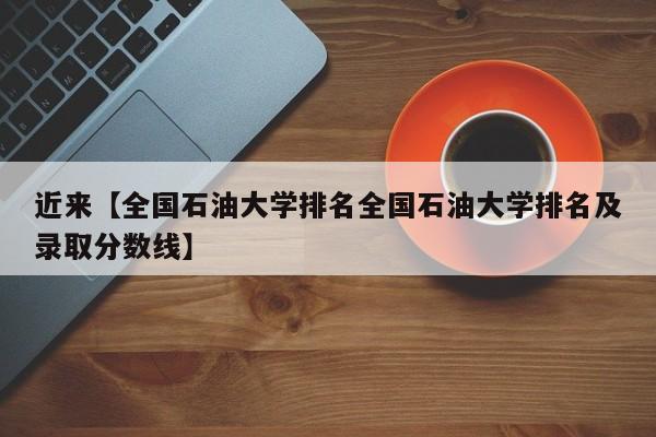 近来【全国石油大学排名全国石油大学排名及录取分数线】