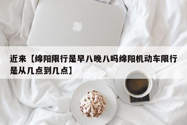 近来【绵阳限行是早八晚八吗绵阳机动车限行是从几点到几点】