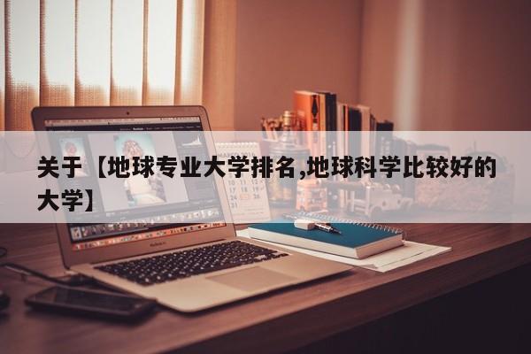 关于【地球专业大学排名,地球科学比较好的大学】