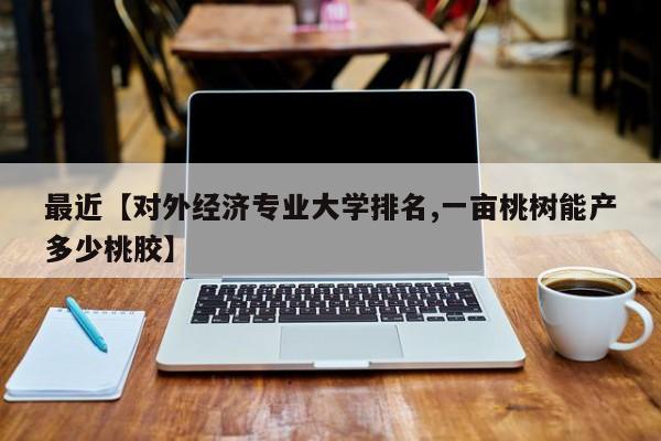 最近【对外经济专业大学排名,一亩桃树能产多少桃胶】