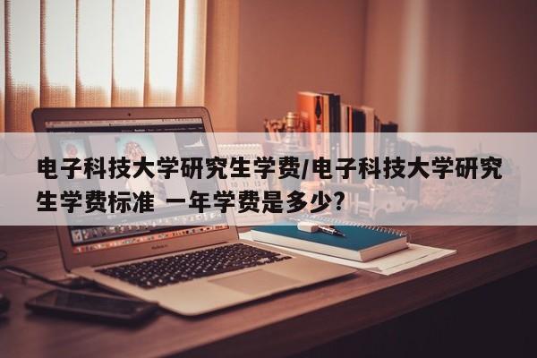 电子科技大学研究生学费/电子科技大学研究生学费标准 一年学费是多少?