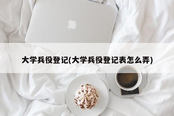 大学兵役登记(大学兵役登记表怎么弄)