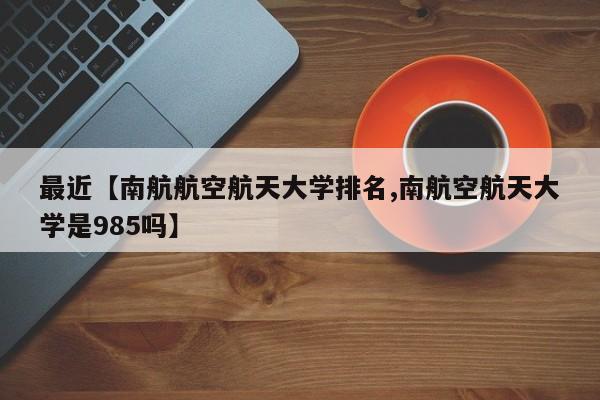 最近【南航航空航天大学排名,南航空航天大学是985吗】