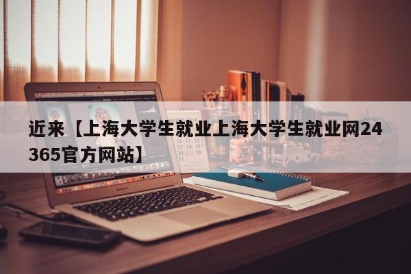 近来【上海大学生就业上海大学生就业网24365官方网站】