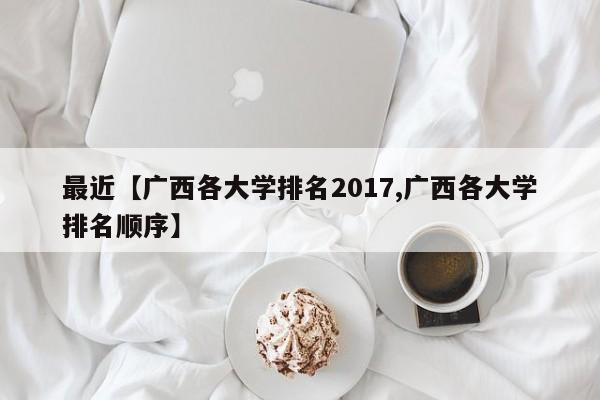最近【广西各大学排名2017,广西各大学排名顺序】