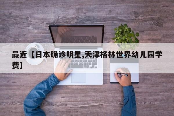 最近【日本确诊明星,天津格林世界幼儿园学费】