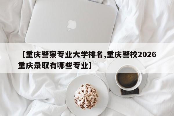 【重庆警察专业大学排名,重庆警校2026重庆录取有哪些专业】