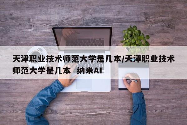 天津职业技术师范大学是几本/天津职业技术师范大学是几本  纳米AI