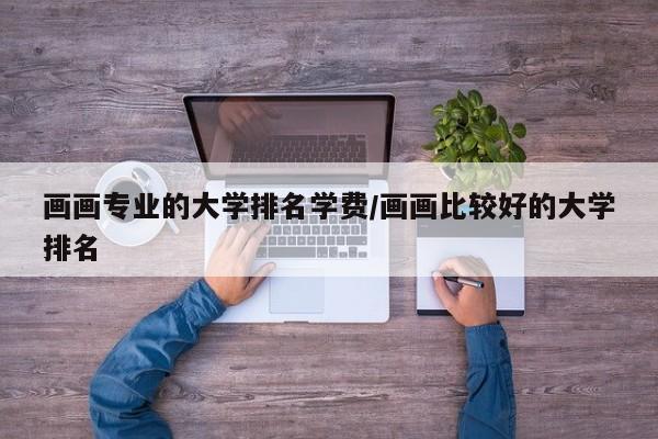 画画专业的大学排名学费/画画比较好的大学排名