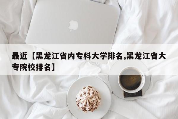 最近【黑龙江省内专科大学排名,黑龙江省大专院校排名】