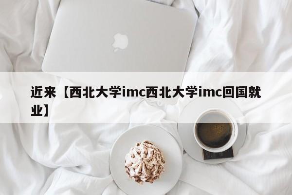 近来【西北大学imc西北大学imc回国就业】