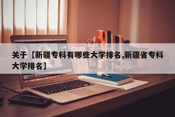 关于【新疆专科有哪些大学排名,新疆省专科大学排名】