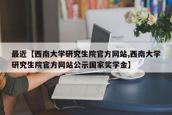 最近【西南大学研究生院官方网站,西南大学研究生院官方网站公示国家奖学金】