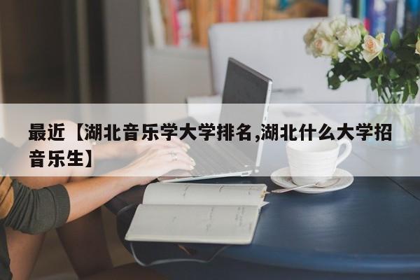 最近【湖北音乐学大学排名,湖北什么大学招音乐生】