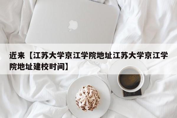 近来【江苏大学京江学院地址江苏大学京江学院地址建校时间】