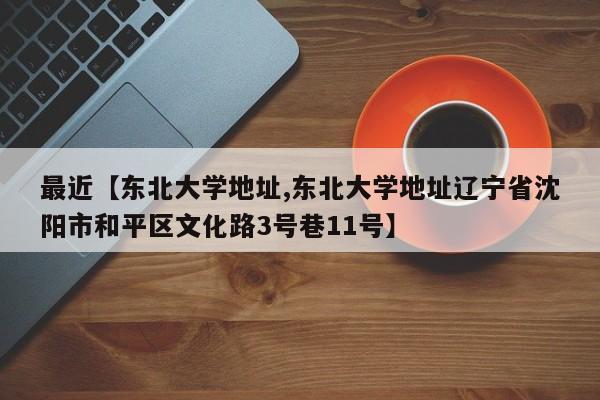 最近【东北大学地址,东北大学地址辽宁省沈阳市和平区文化路3号巷11号】