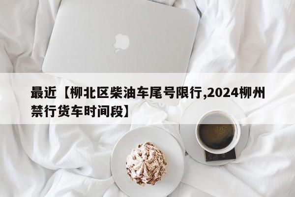 最近【柳北区柴油车尾号限行,2024柳州禁行货车时间段】
