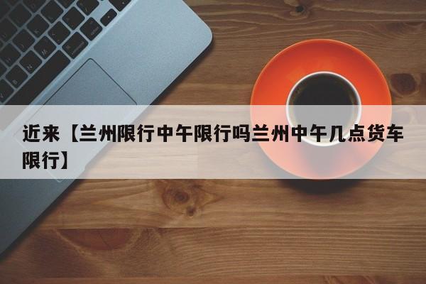 近来【兰州限行中午限行吗兰州中午几点货车限行】