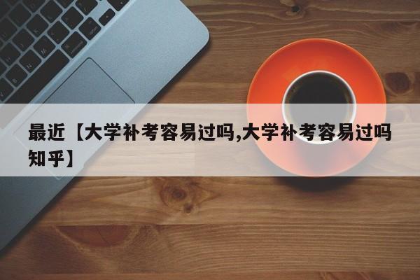最近【大学补考容易过吗,大学补考容易过吗知乎】