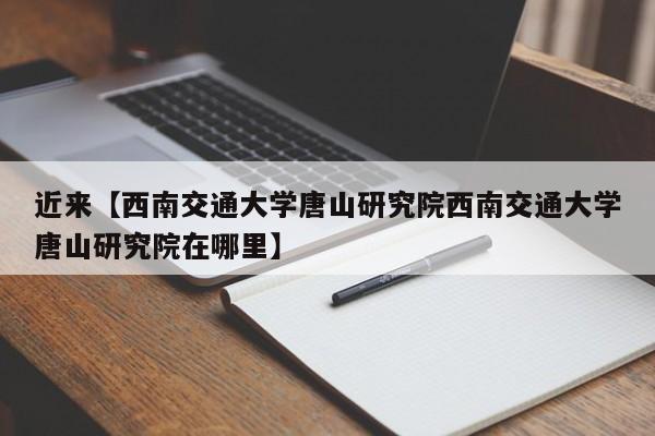 近来【西南交通大学唐山研究院西南交通大学唐山研究院在哪里】