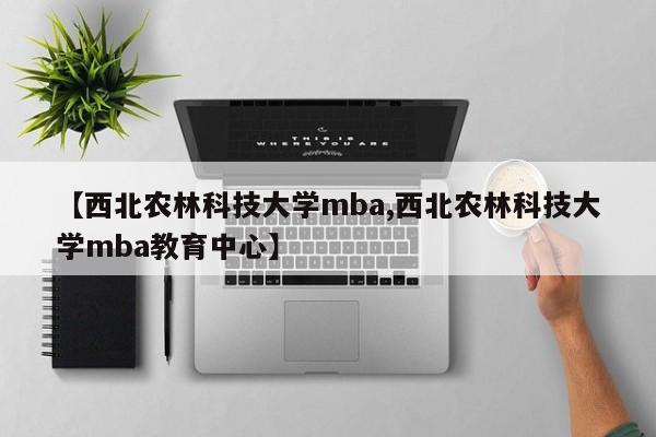 【西北农林科技大学mba,西北农林科技大学mba教育中心】