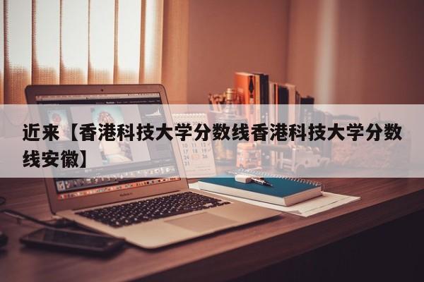 近来【香港科技大学分数线香港科技大学分数线安徽】